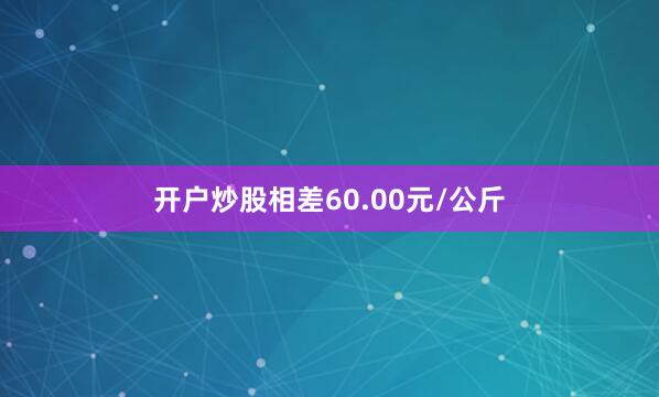 开户炒股相差60.00元/公斤