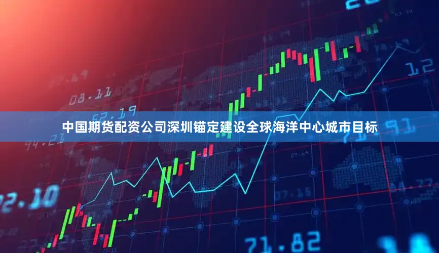 中国期货配资公司深圳锚定建设全球海洋中心城市目标