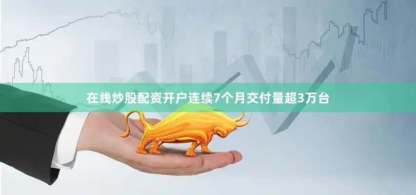在线炒股配资开户连续7个月交付量超3万台