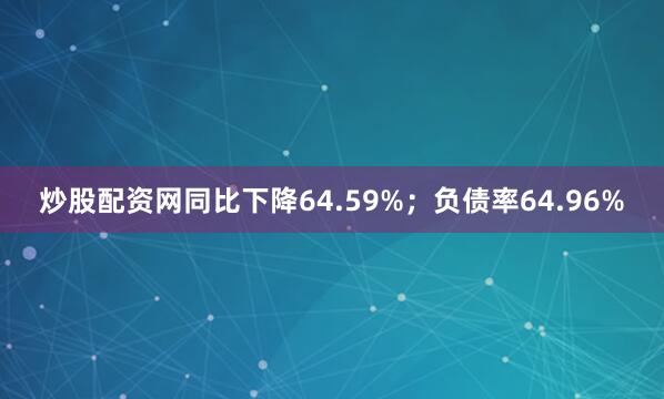 炒股配资网同比下降64.59%；负债率64.96%