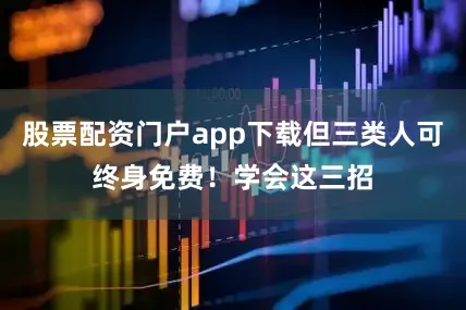 股票配资门户app下载但三类人可终身免费！学会这三招