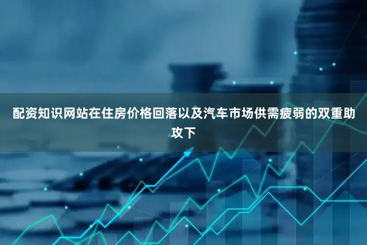 配资知识网站在住房价格回落以及汽车市场供需疲弱的双重助攻下