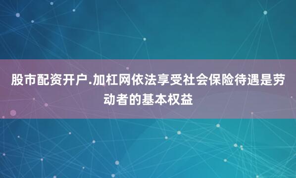 股市配资开户.加杠网依法享受社会保险待遇是劳动者的基本权益