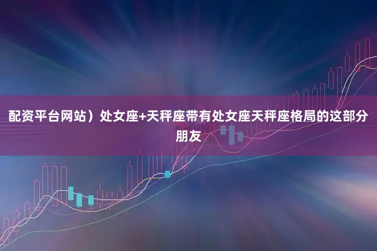 配资平台网站）处女座+天秤座带有处女座天秤座格局的这部分朋友