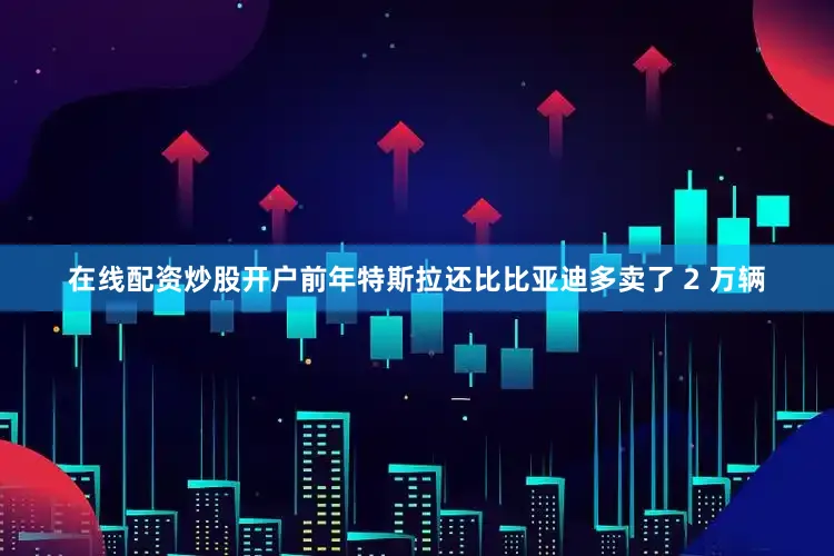 在线配资炒股开户前年特斯拉还比比亚迪多卖了 2 万辆