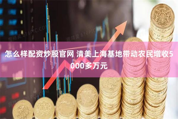 怎么样配资炒股官网 清美上海基地带动农民增收5000多万元
