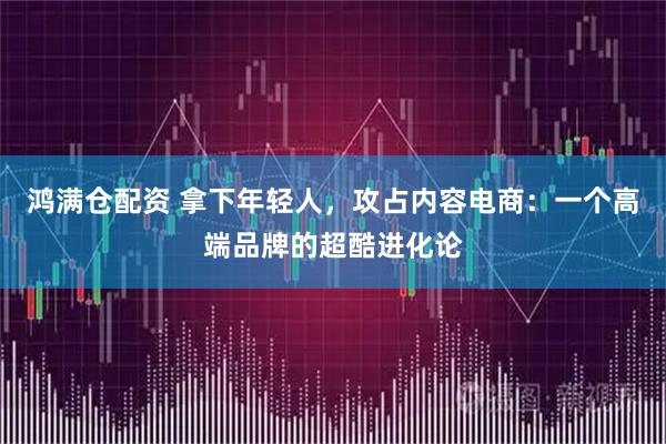 鸿满仓配资 拿下年轻人，攻占内容电商：一个高端品牌的超酷进化论
