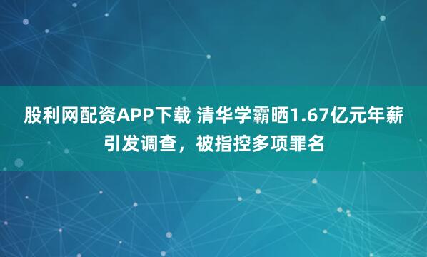股利网配资APP下载 清华学霸晒1.67亿元年薪引发调查，被指控多项罪名