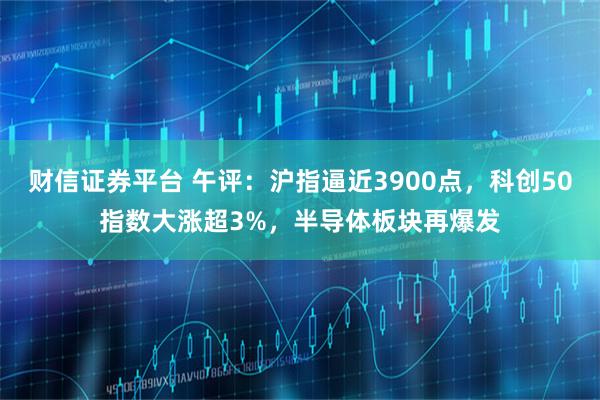 财信证券平台 午评：沪指逼近3900点，科创50指数大涨超3%，半导体板块再爆发