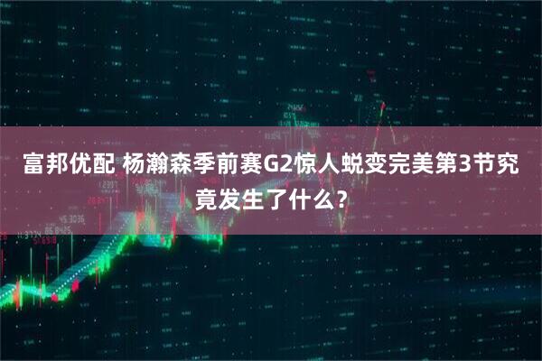 富邦优配 杨瀚森季前赛G2惊人蜕变完美第3节究竟发生了什么？