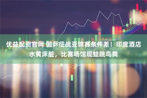 优益配资官网 国乒征战亚锦赛条件差！印度酒店水黄床脏，比赛场馆现蛙跳鸟粪