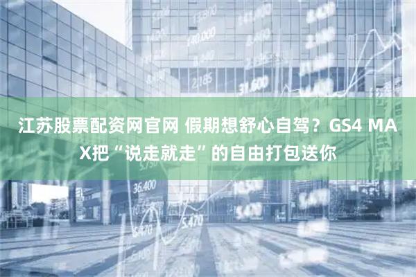 江苏股票配资网官网 假期想舒心自驾？GS4 MAX把“说走就走”的自由打包送你