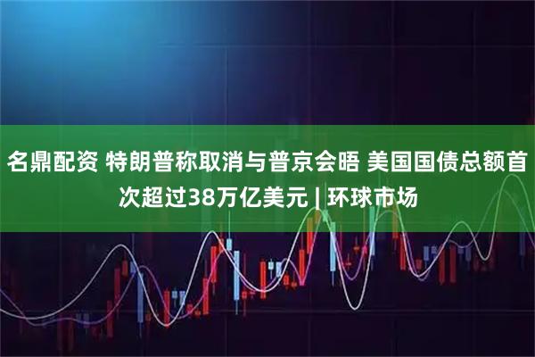 名鼎配资 特朗普称取消与普京会晤 美国国债总额首次超过38万亿美元 | 环球市场