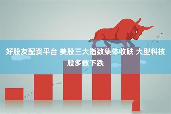 好股友配资平台 美股三大指数集体收跌 大型科技股多数下跌