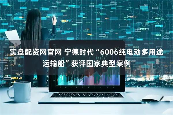 实盘配资网官网 宁德时代“6006纯电动多用途运输船”获评国家典型案例