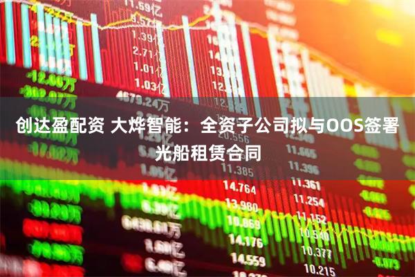 创达盈配资 大烨智能：全资子公司拟与OOS签署光船租赁合同