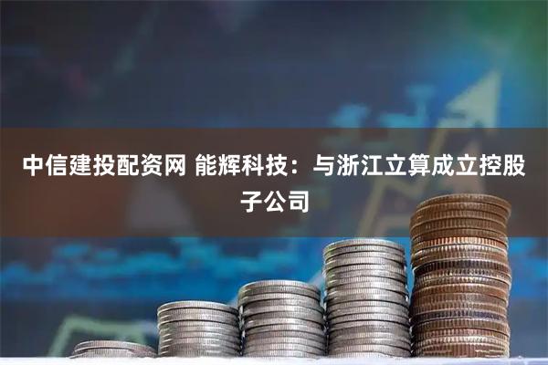 中信建投配资网 能辉科技：与浙江立算成立控股子公司