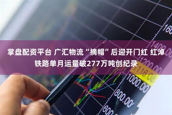 掌盘配资平台 广汇物流“摘帽”后迎开门红 红淖铁路单月运量破277万吨创纪录