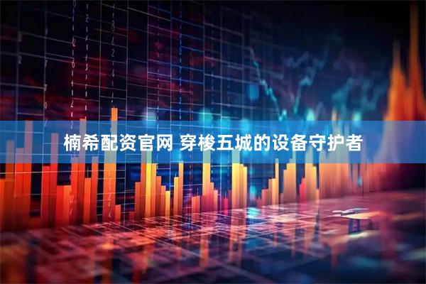 楠希配资官网 穿梭五城的设备守护者