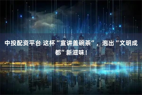 中投配资平台 这杯“宣讲盖碗茶”，泡出“文明成都”新滋味！