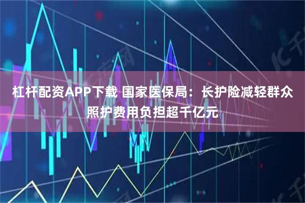 杠杆配资APP下载 国家医保局：长护险减轻群众照护费用负担超千亿元