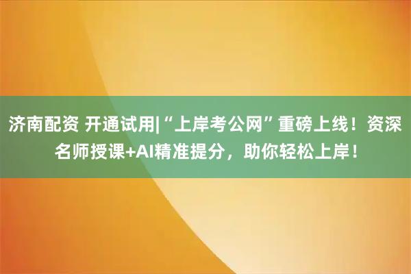 济南配资 开通试用|“上岸考公网”重磅上线！资深名师授课+AI精准提分，助你轻松上岸！