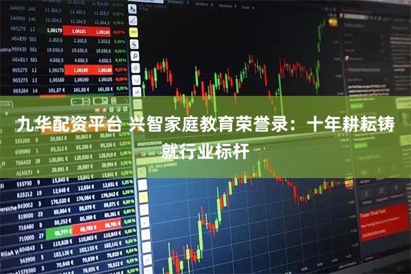 九华配资平台 兴智家庭教育荣誉录：十年耕耘铸就行业标杆