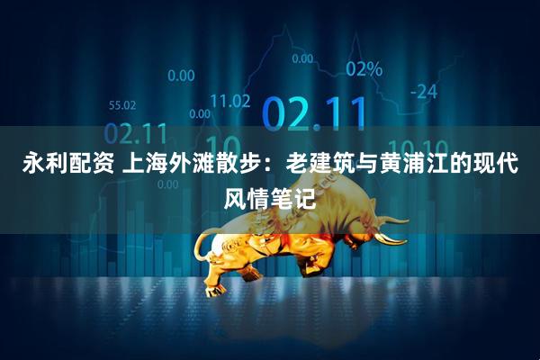 永利配资 上海外滩散步：老建筑与黄浦江的现代风情笔记