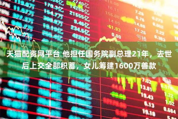 天猫配资网平台 他担任国务院副总理21年，去世后上交全部积蓄，女儿筹建1600万善款