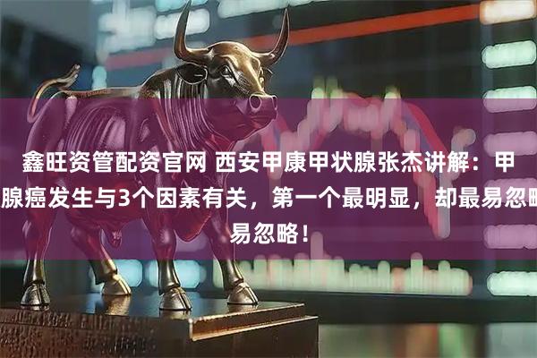 鑫旺资管配资官网 西安甲康甲状腺张杰讲解：甲状腺癌发生与3个因素有关，第一个最明显，却最易忽略！