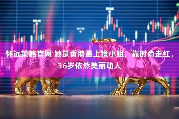 怀远策略官网 她是香港最上镜小姐，靠时尚走红，36岁依然美丽动人