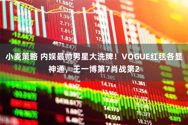 小麦策略 内娱最帅男星大洗牌！VOGUE红毯各显神通，王一博第7肖战第2