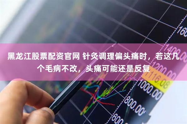 黑龙江股票配资官网 针灸调理偏头痛时，若这几个毛病不改，头痛可能还是反复