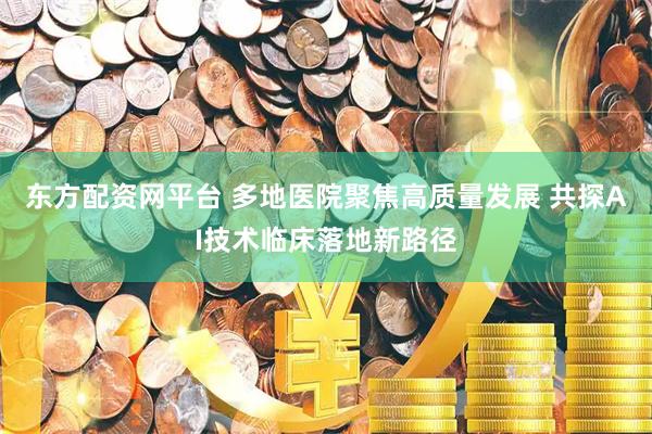 东方配资网平台 多地医院聚焦高质量发展 共探AI技术临床落地新路径