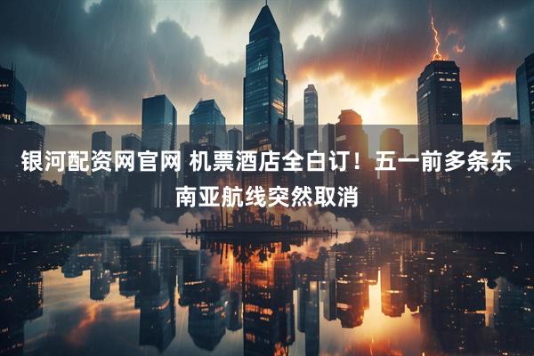 银河配资网官网 机票酒店全白订！五一前多条东南亚航线突然取消