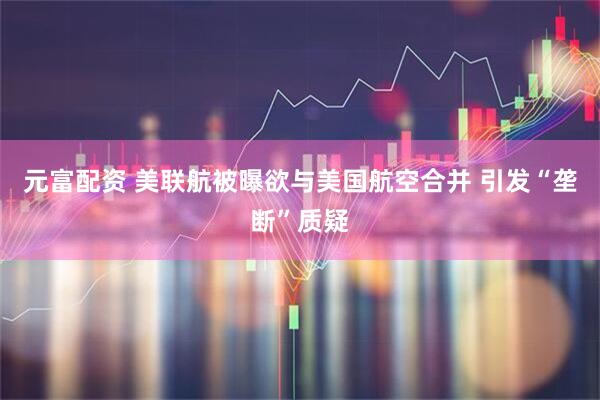 元富配资 美联航被曝欲与美国航空合并 引发“垄断”质疑