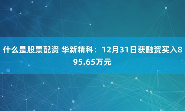 什么是股票配资 华新精科：12月31日获融资买入895.65万元