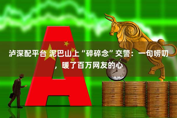泸深配平台 泥巴山上“碎碎念”交警：一句唠叨，暖了百万网友的心