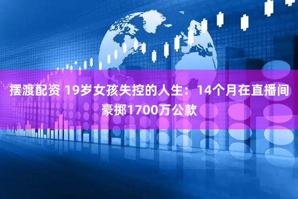 摆渡配资 19岁女孩失控的人生：14个月在直播间豪掷1700万公款