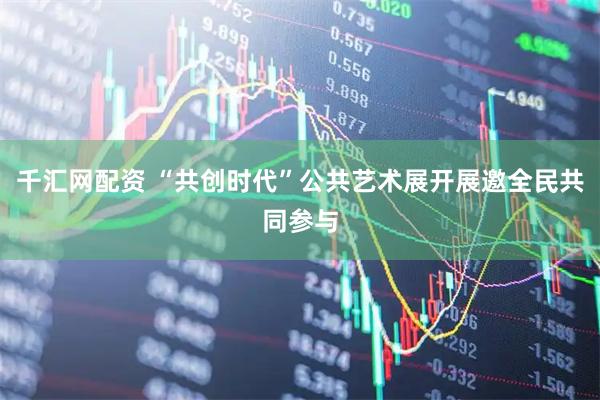 千汇网配资 “共创时代”公共艺术展开展邀全民共同参与