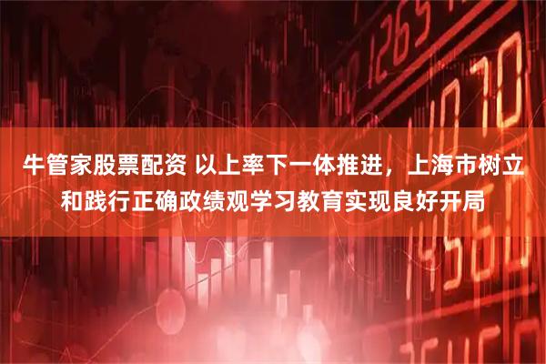 牛管家股票配资 以上率下一体推进，上海市树立和践行正确政绩观学习教育实现良好开局
