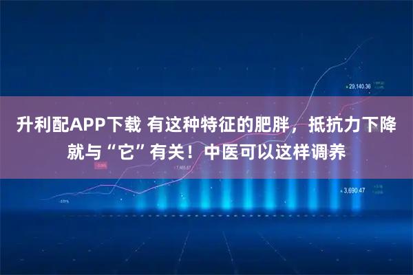 升利配APP下载 有这种特征的肥胖，抵抗力下降就与“它”有关！中医可以这样调养