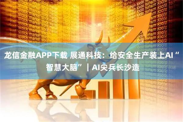 龙信金融APP下载 展通科技：给安全生产装上AI“ 智慧大脑”｜AI尖兵长沙造