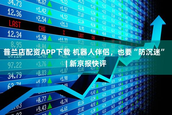 普兰店配资APP下载 机器人伴侣，也要“防沉迷” | 新京报快评