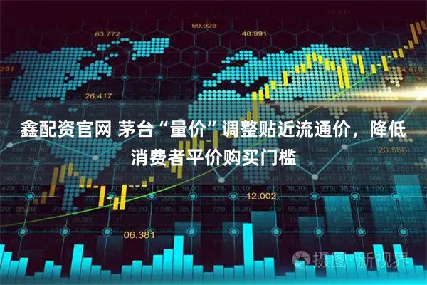 鑫配资官网 茅台“量价”调整贴近流通价，降低消费者平价购买门槛