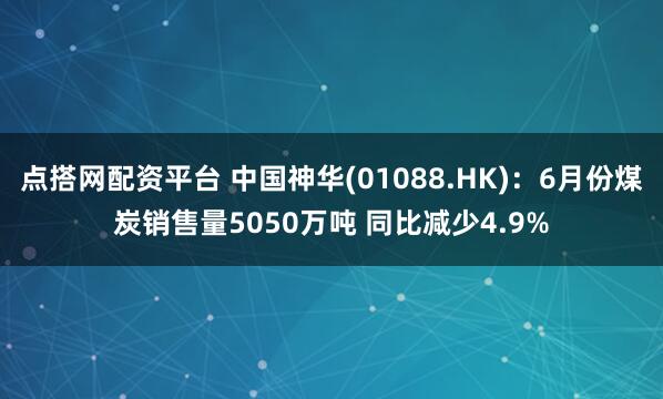 点搭网配资平台 中国神华(01088.HK)：6月份煤炭销售量5050万吨 同比减少4.9%