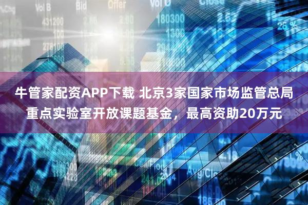 牛管家配资APP下载 北京3家国家市场监管总局重点实验室开放课题基金，最高资助20万元